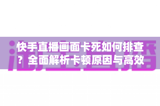 快手直播画面卡死如何排查?全面解析卡顿原因与高效解决指南 快手直播画面卡死如何排查?全面解析卡顿原因与高效解决指南