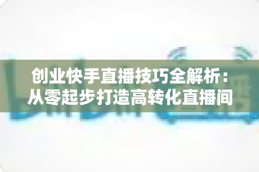 创业快手直播技巧全解析:从零起步打造高转化直播间实战指南 创业快手直播技巧全解析:从零起步打造高转化直播间实战指南