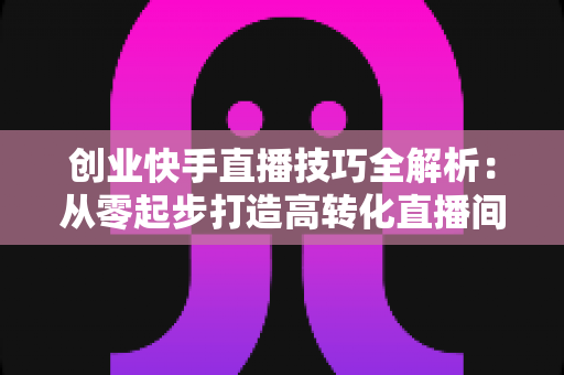 创业快手直播技巧全解析:从零起步打造高转化直播间实战指南 创业快手直播技巧全解析:从零起步打造高转化直播间实战指南