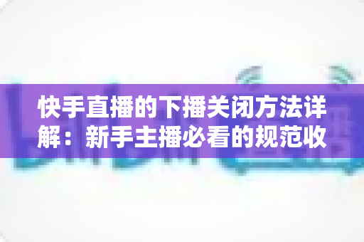 快手直播的下播关闭方法详解：新手主播必看的规范收尾指南