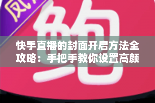 快手直播的封面开启方法全攻略：手把手教你设置高颜值封面，快速提升直播间人气与曝光率