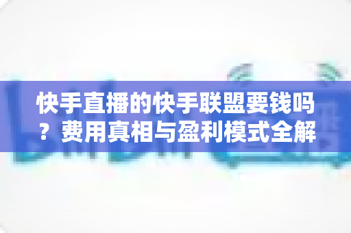 快手直播的快手联盟要钱吗?费用真相与盈利模式全解析 快手直播的快手联盟要钱吗?费用真相与盈利模式全解析