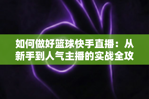如何做好篮球快手直播:从新手到人气主播的实战全攻略 如何做好篮球快手直播:从新手到人气主播的实战全攻略