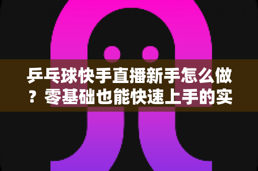 乒乓球快手直播新手怎么做?零基础也能快速上手的实战指南 乒乓球快手直播新手怎么做?零基础也能快速上手的实战指南