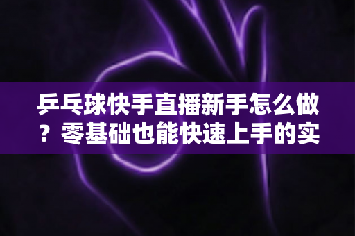 乒乓球快手直播新手怎么做?零基础也能快速上手的实战指南 乒乓球快手直播新手怎么做?零基础也能快速上手的实战指南