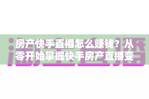 房产快手直播怎么赚钱?从零开始掌握快手房产直播变现的完整实战攻略 房产快手直播怎么赚钱?从零开始掌握快手房产直播变现的完整实战攻略