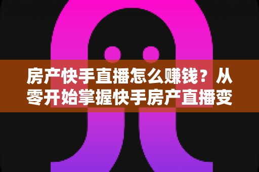 房产快手直播怎么赚钱?从零开始掌握快手房产直播变现的完整实战攻略 房产快手直播怎么赚钱?从零开始掌握快手房产直播变现的完整实战攻略