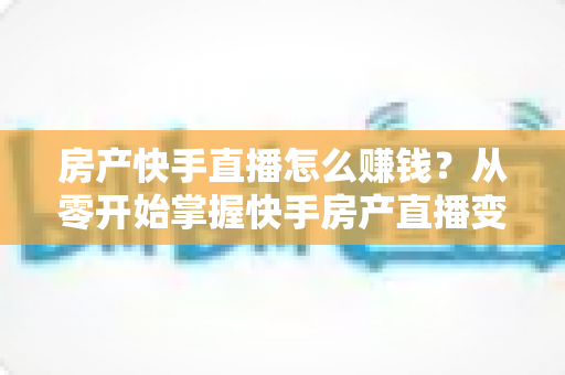 房产快手直播怎么赚钱?从零开始掌握快手房产直播变现的完整实战攻略 房产快手直播怎么赚钱?从零开始掌握快手房产直播变现的完整实战攻略
