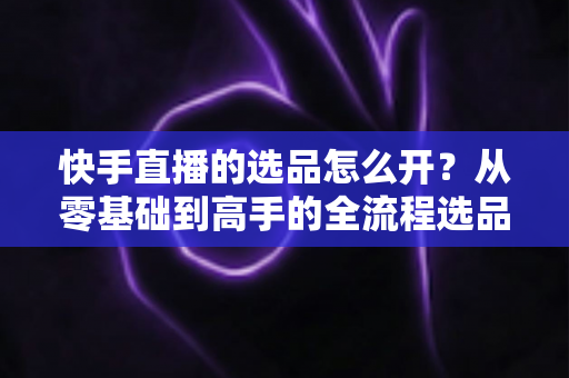 快手直播的选品怎么开?从零基础到高手的全流程选品实战指南 快手直播的选品怎么开?从零基础到高手的全流程选品实战指南