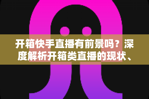 开箱快手直播有前景吗?深度解析开箱类直播的现状、机遇、风险与实战攻略 开箱快手直播有前景吗?深度解析开箱类直播的现状、机遇、风险与实战攻略