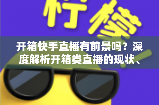 开箱快手直播有前景吗?深度解析开箱类直播的现状、机遇、风险与实战攻略 开箱快手直播有前景吗?深度解析开箱类直播的现状、机遇、风险与实战攻略