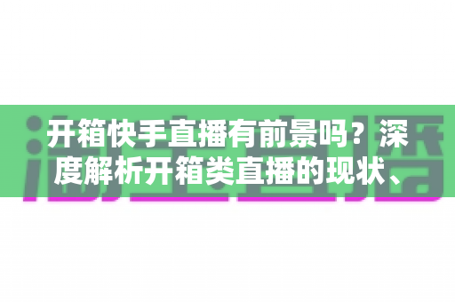 开箱快手直播有前景吗?深度解析开箱类直播的现状、机遇、风险与实战攻略 开箱快手直播有前景吗?深度解析开箱类直播的现状、机遇、风险与实战攻略