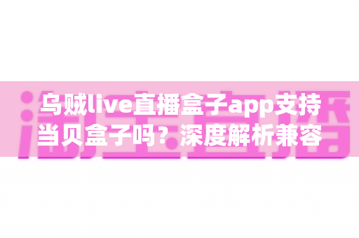 乌贼live直播盒子app支持当贝盒子吗?深度解析兼容性与安装全流程指南 乌贼live直播盒子app支持当贝盒子吗?深度解析兼容性与安装全流程指南