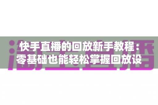 快手直播的回放新手教程:零基础也能轻松掌握回放设置、观看与管理的完整攻略 快手直播的回放新手教程:零基础也能轻松掌握回放设置、观看与管理的完整攻略