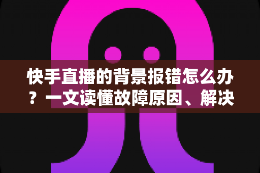 快手直播的背景报错怎么办?一文读懂故障原因、解决步骤与预防技巧 快手直播的背景报错怎么办?一文读懂故障原因、解决步骤与预防技巧