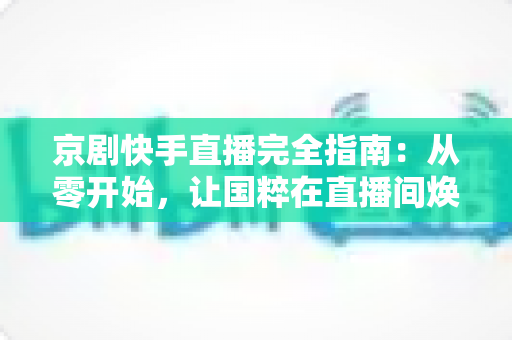 京剧快手直播完全指南:从零开始,让国粹在直播间焕发新生 京剧快手直播完全指南:从零开始,让国粹在直播间焕发新生