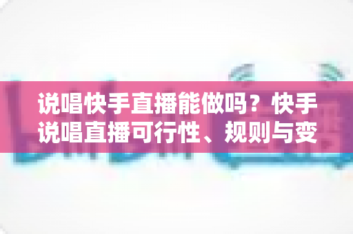 说唱快手直播能做吗？快手说唱直播可行性、规则与变现全攻略