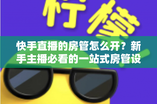快手直播的房管怎么开？新手主播必看的一站式房管设置与管理全攻略