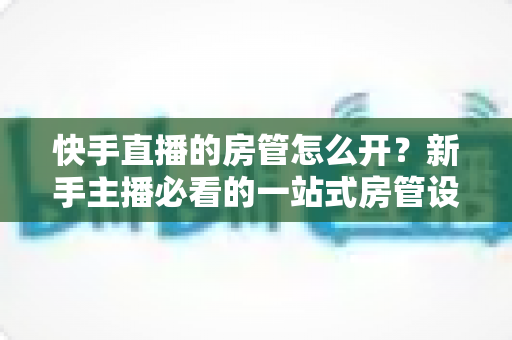 快手直播的房管怎么开？新手主播必看的一站式房管设置与管理全攻略