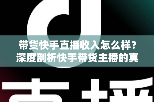 带货快手直播收入怎么样？深度剖析快手带货主播的真实收入水平与赚钱攻略