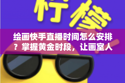 绘画快手直播时间怎么安排？掌握黄金时段，让画室人气翻倍的完整攻略