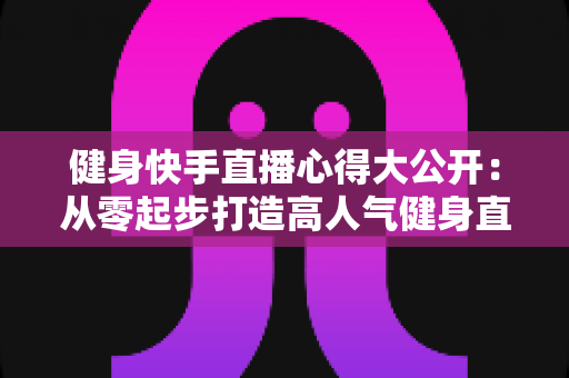 健身快手直播心得大公开:从零起步打造高人气健身直播间的实战指南 健身快手直播心得大公开:从零起步打造高人气健身直播间的实战指南