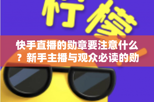 快手直播的勋章要注意什么?新手主播与观众必读的勋章规则全解析 快手直播的勋章要注意什么?新手主播与观众必读的勋章规则全解析
