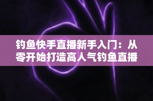 钓鱼快手直播新手入门：从零开始打造高人气钓鱼直播间的完全指南