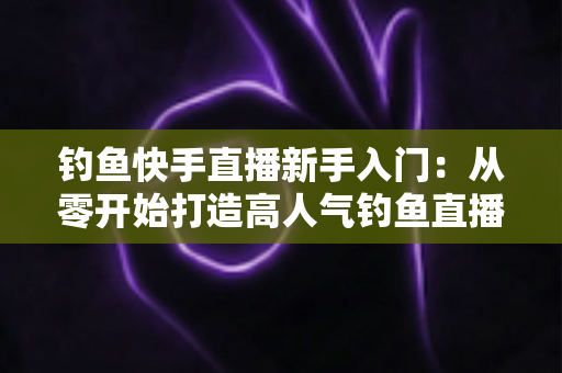钓鱼快手直播新手入门：从零开始打造高人气钓鱼直播间的完全指南