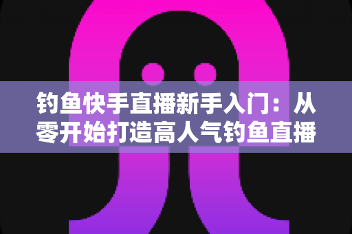 钓鱼快手直播新手入门：从零开始打造高人气钓鱼直播间的完全指南