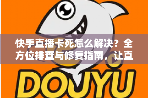 快手直播卡死怎么解决?全方位排查与修复指南,让直播流畅不卡顿 快手直播卡死怎么解决?全方位排查与修复指南,让直播流畅不卡顿