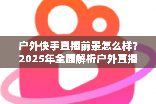 户外快手直播前景怎么样？2025年全面解析户外直播的机遇、变现路径与未来趋势