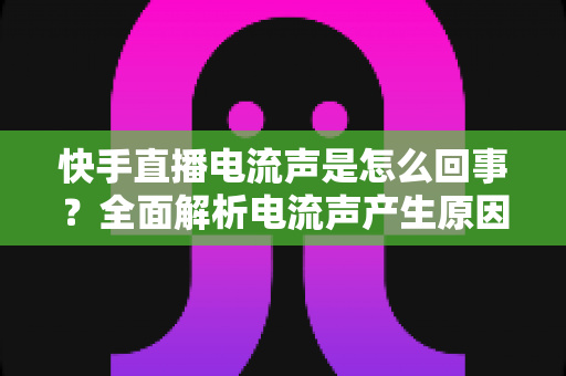 快手直播电流声是怎么回事?全面解析电流声产生原因与实用解决方法,让直播声音清晰无杂音 快手直播电流声是怎么回事?全面解析电流声产生原因与实用解决方法,让直播声音清晰无杂音
