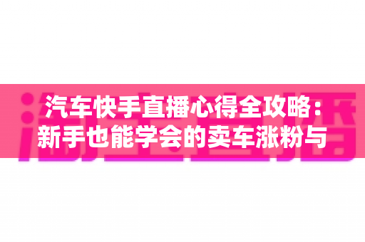 汽车快手直播心得全攻略：新手也能学会的卖车涨粉与成交实战技巧
