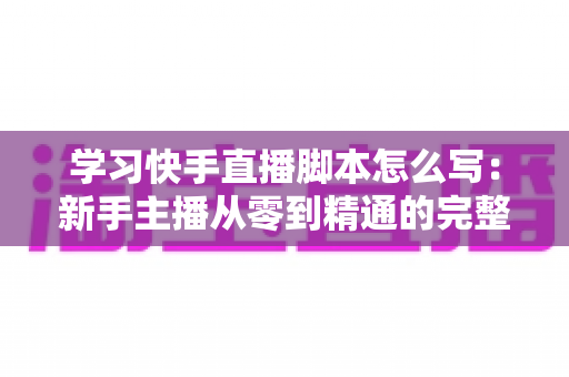 学习快手直播脚本怎么写：新手主播从零到精通的完整实战指南，助你快速提升直播间人气与带货转化率