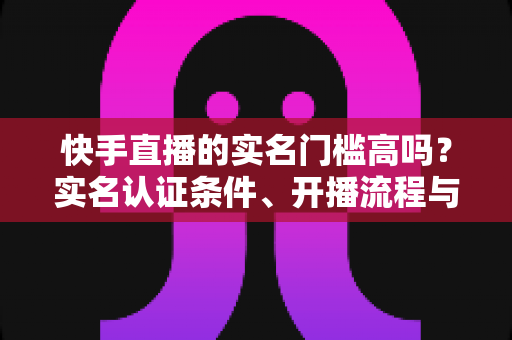 快手直播的实名门槛高吗?实名认证条件、开播流程与常见问题全解析 快手直播的实名门槛高吗?实名认证条件、开播流程与常见问题全解析