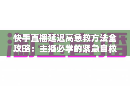 快手直播延迟高急救方法全攻略:主播必学的紧急自救与长期防卡顿优化指南 快手直播延迟高急救方法全攻略:主播必学的紧急自救与长期防卡顿优化指南