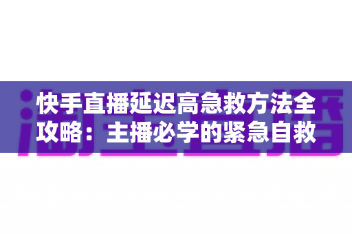 快手直播延迟高急救方法全攻略:主播必学的紧急自救与长期防卡顿优化指南 快手直播延迟高急救方法全攻略:主播必学的紧急自救与长期防卡顿优化指南