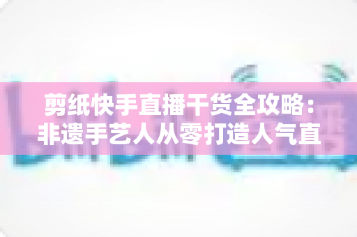 剪纸快手直播干货全攻略：非遗手艺人从零打造人气直播间的实战运营指南