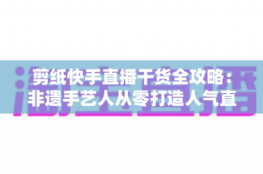 剪纸快手直播干货全攻略：非遗手艺人从零打造人气直播间的实战运营指南