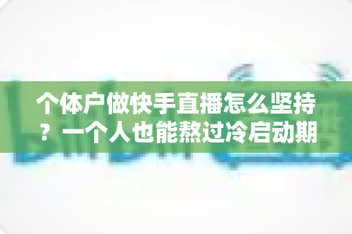 个体户做快手直播怎么坚持？一个人也能熬过冷启动期的完整实战指南