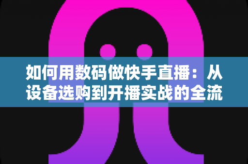 如何用数码做快手直播:从设备选购到开播实战的全流程指南 如何用数码做快手直播:从设备选购到开播实战的全流程指南