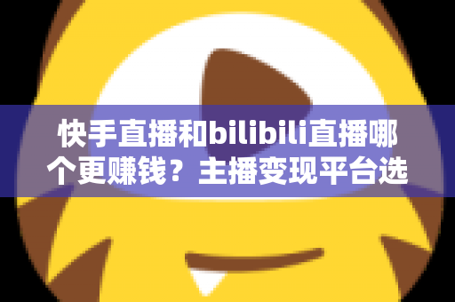 快手直播和bilibili直播哪个更赚钱?主播变现平台选择全维度深度解析 快手直播和bilibili直播哪个更赚钱?主播变现平台选择全维度深度解析