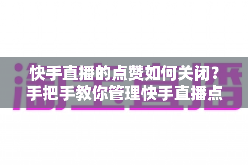 快手直播的点赞如何关闭？手把手教你管理快手直播点赞功能的实用指南