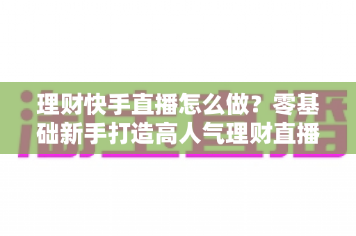 理财快手直播怎么做？零基础新手打造高人气理财直播间的实战指南