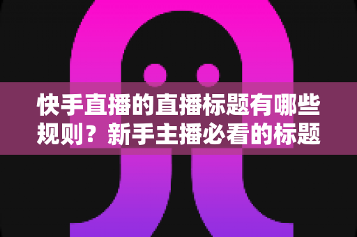 快手直播的直播标题有哪些规则?新手主播必看的标题规范与爆款写法全解析 快手直播的直播标题有哪些规则?新手主播必看的标题规范与爆款写法全解析