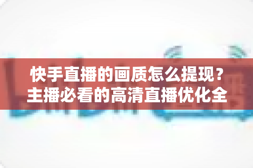 快手直播的画质怎么提现?主播必看的高清直播优化全攻略 快手直播的画质怎么提现?主播必看的高清直播优化全攻略