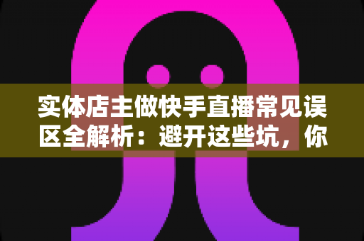 实体店主做快手直播常见误区全解析：避开这些坑，你的门店生意才能真正起飞