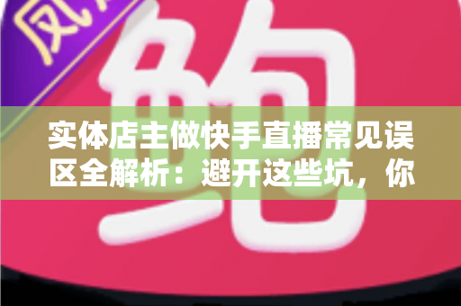 实体店主做快手直播常见误区全解析：避开这些坑，你的门店生意才能真正起飞