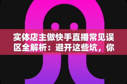 实体店主做快手直播常见误区全解析：避开这些坑，你的门店生意才能真正起飞
